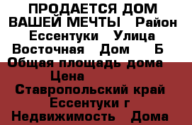 ПРОДАЕТСЯ ДОМ ВАШЕЙ МЕЧТЫ › Район ­ Ессентуки › Улица ­ Восточная › Дом ­ 7 Б › Общая площадь дома ­ 275 › Цена ­ 16 000 000 - Ставропольский край, Ессентуки г. Недвижимость » Дома, коттеджи, дачи продажа   . Ставропольский край